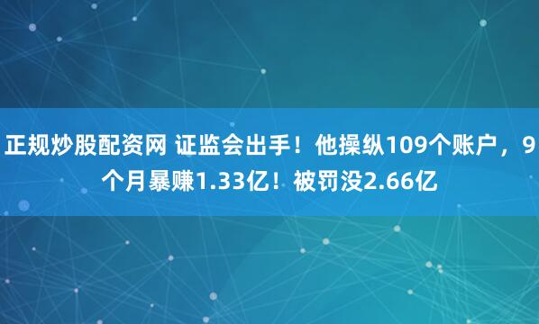 正规炒股配资网 证监会出手！他操纵109个账户，9个月暴赚1.33亿！被罚没2.66亿