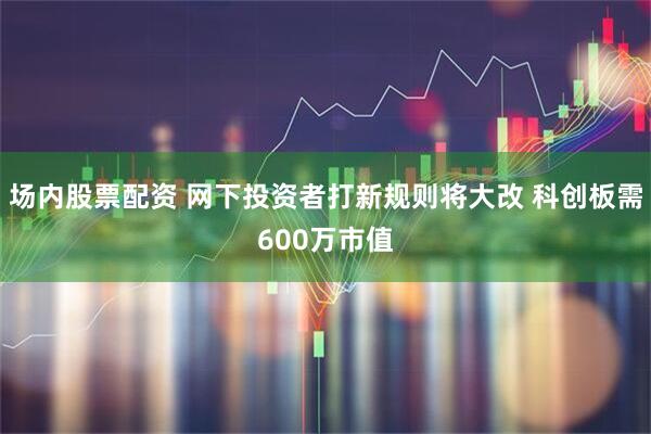 场内股票配资 网下投资者打新规则将大改 科创板需600万市值