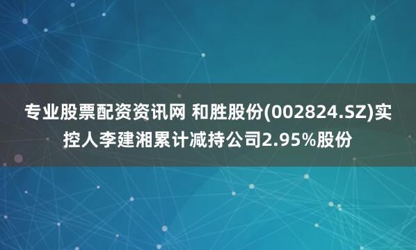 专业股票配资资讯网 和胜股份(002824.SZ)实控人李建湘累计减持公司2.95%股份