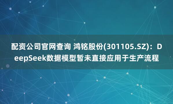 配资公司官网查询 鸿铭股份(301105.SZ)：DeepSeek数据模型暂未直接应用于生产流程