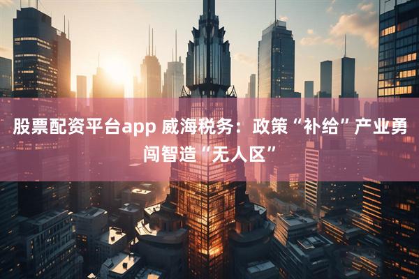 股票配资平台app 威海税务：政策“补给”产业勇闯智造“无人区”