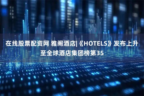 在线股票配资网 雅阁酒店|《HOTELS》发布上升至全球酒店集团榜第35