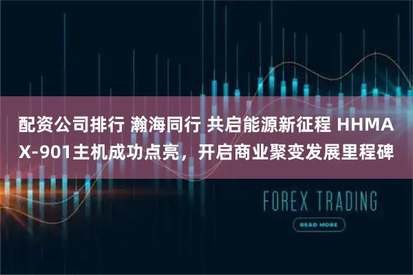配资公司排行 瀚海同行 共启能源新征程 HHMAX-901主机成功点亮，开启商业聚变发展里程碑