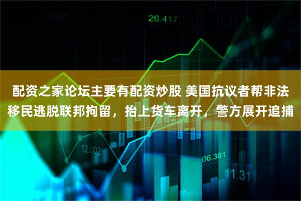配资之家论坛主要有配资炒股 美国抗议者帮非法移民逃脱联邦拘留，抬上货车离开，警方展开追捕
