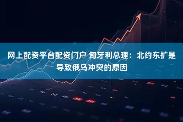 网上配资平台配资门户 匈牙利总理：北约东扩是导致俄乌冲突的原因