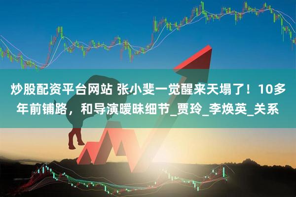 炒股配资平台网站 张小斐一觉醒来天塌了！10多年前铺路，和导演暧昧细节_贾玲_李焕英_关系