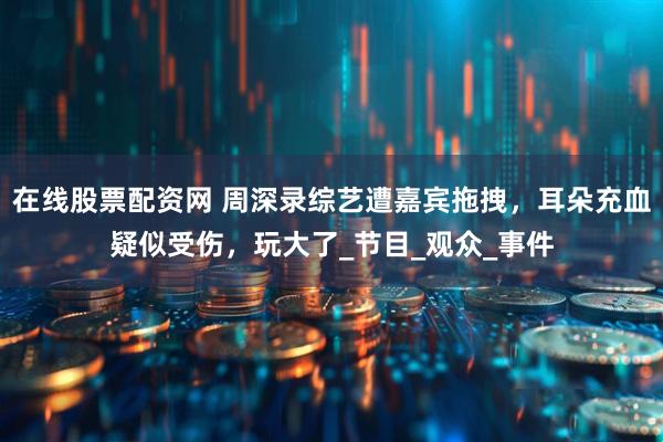 在线股票配资网 周深录综艺遭嘉宾拖拽，耳朵充血疑似受伤，玩大了_节目_观众_事件