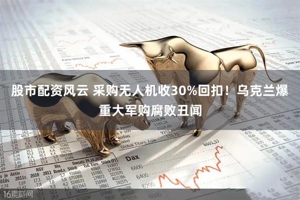 股市配资风云 采购无人机收30%回扣！乌克兰爆重大军购腐败丑闻
