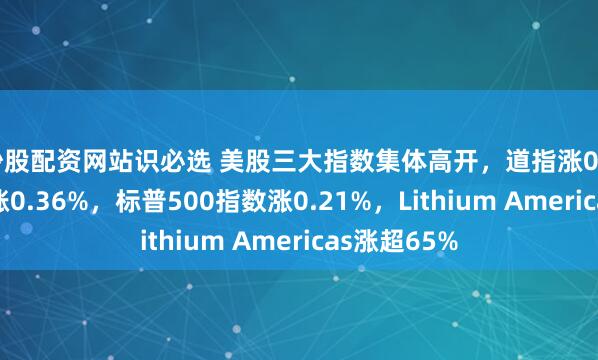 炒股配资网站识必选 美股三大指数集体高开，道指涨0.18%，纳指涨0.36%，标普500指数涨0.21%，Lithium Americas涨超65%